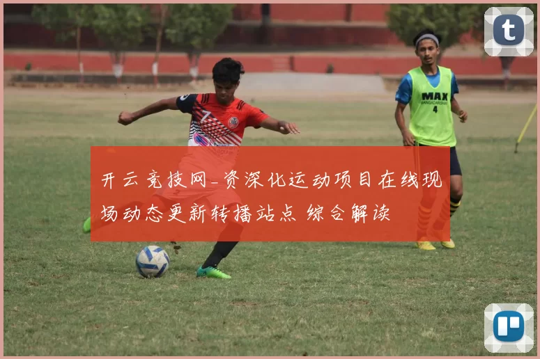 开云竞技网_资深化运动项目在线现场动态更新转播站点 综合解读
