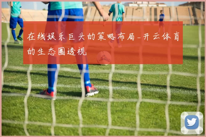 在线娱乐巨头的策略布局_开云体育的生态圈透视