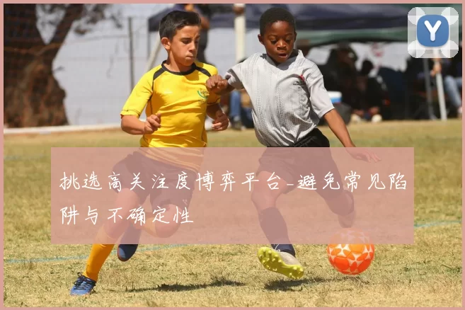 挑选高关注度博弈平台_避免常见陷阱与不确定性