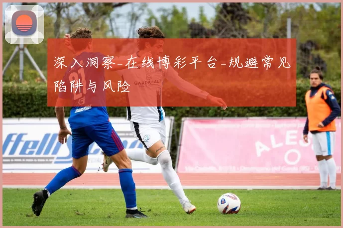 深入洞察_在线博彩平台_规避常见陷阱与风险