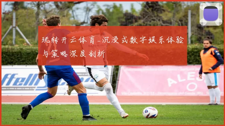玩转开云体育_沉浸式数字娱乐体验与策略深度剖析