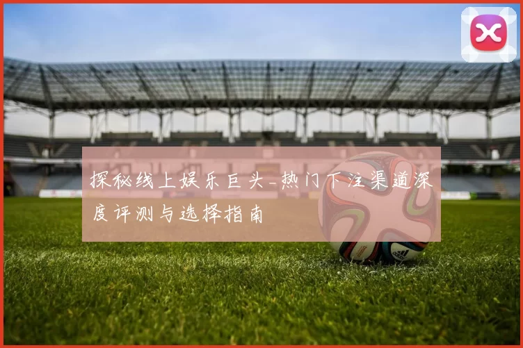 探秘线上娱乐巨头_热门下注渠道深度评测与选择指南
